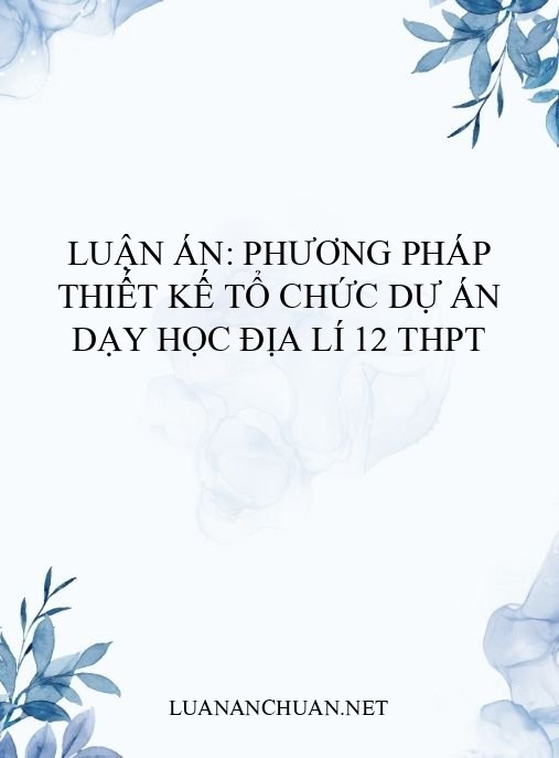 Luận án: Phương pháp thiết kế tổ chức dự án dạy học Địa lí 12 THPT