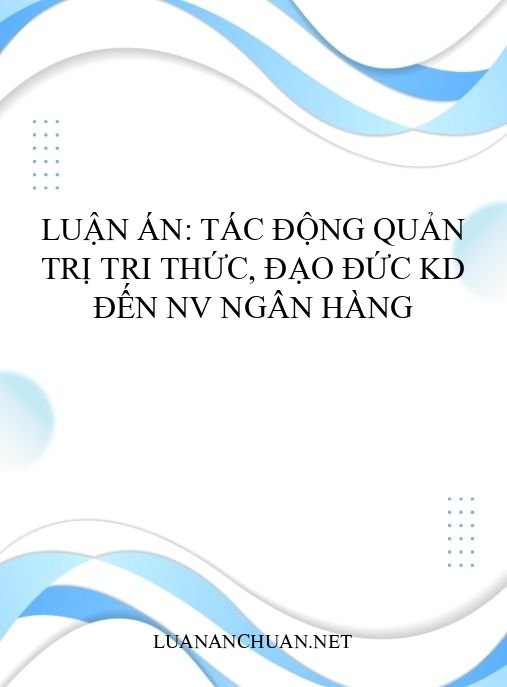 Luận án: Tác động quản trị tri thức, đạo đức KD đến NV ngân hàng