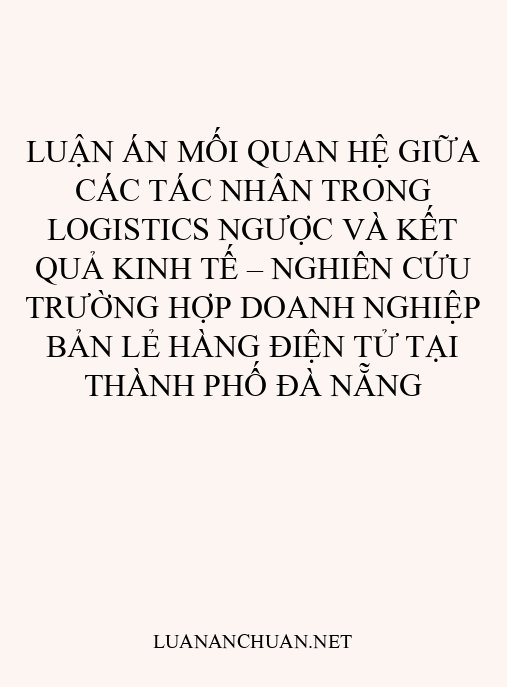 Luận án Mối quan hệ giữa các tác nhân trong logistics ngược và kết quả kinh tế – nghiên cứu trường hợp doanh nghiệp bản lẻ hàng điện tử tại Thành phố Đà Nẵng