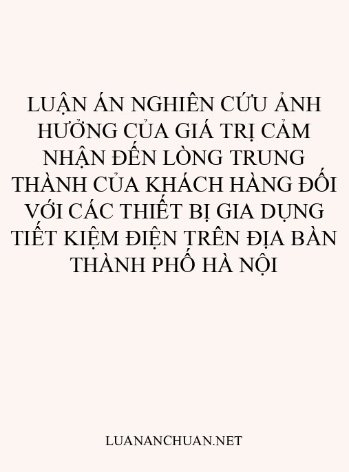 Luận án Nghiên cứu ảnh hưởng của giá trị cảm nhận đến lòng trung thành của khách hàng đối với các thiết bị gia dụng tiết kiệm điện trên địa bàn thành phố Hà Nội